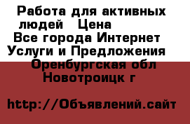 Работа для активных людей › Цена ­ 40 000 - Все города Интернет » Услуги и Предложения   . Оренбургская обл.,Новотроицк г.